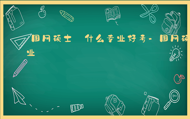 国网硕士 什么专业好考-国网硕士 什么专业